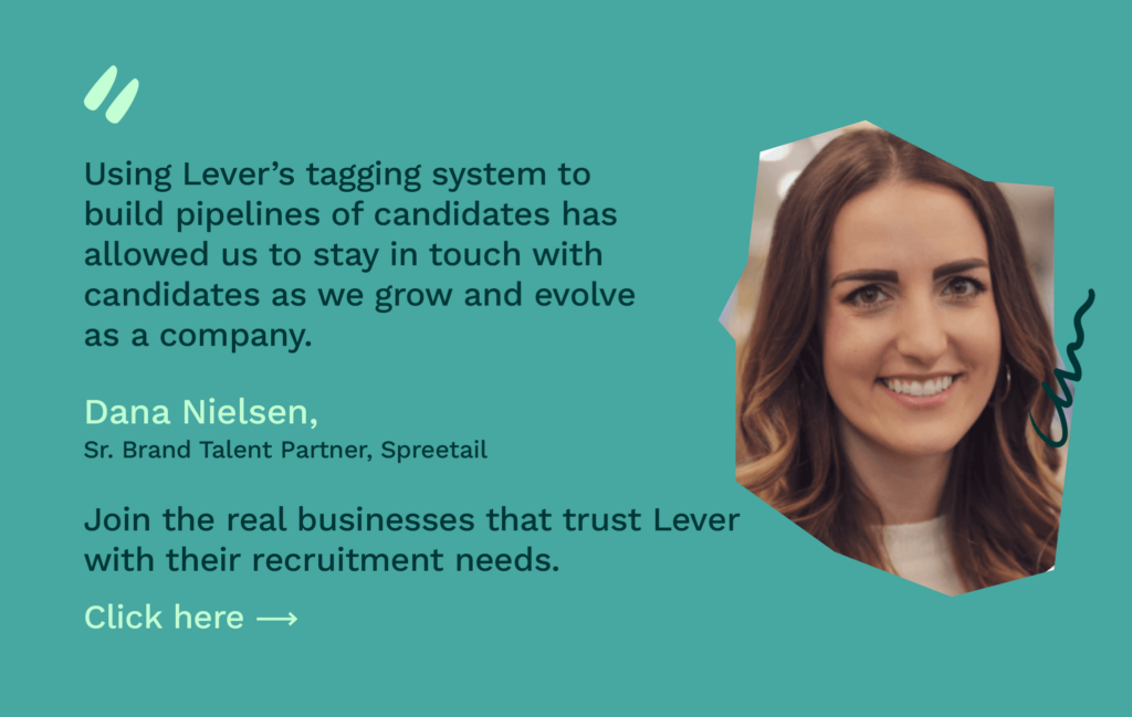 Using Lever's tagging system to build candidate pipelines has allowed us to stay in touch with candidates." - Dana Nielsen. Click here to join businesses that trust Lever.